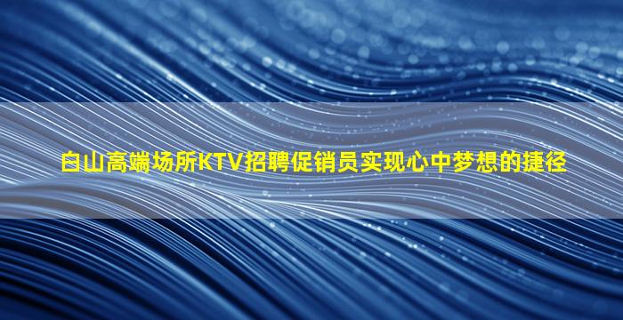 白山高端场所KTV招聘促销员实现心中梦想的捷径